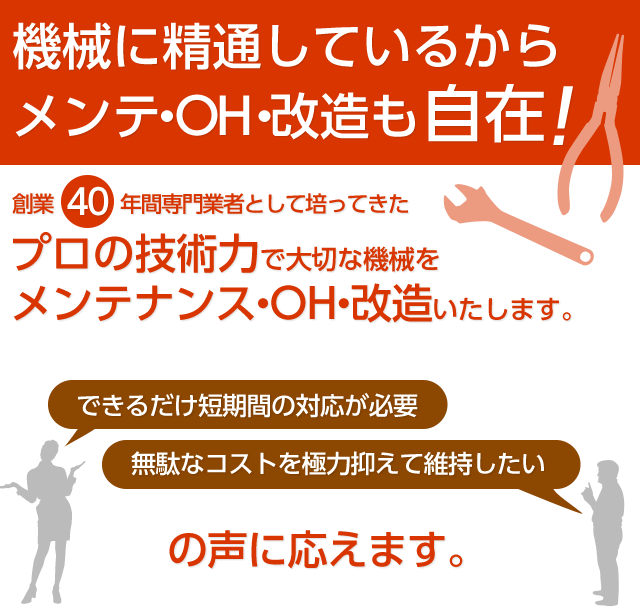 機械に精通しているからメンテも自在！創業３８年間専門業者として培ってきたプロの技術力で大切な機械をメンテナンスいたします。できるだけ短期間の対応が必要、無駄なコストを極力抑えて維持したい、の声に応えます